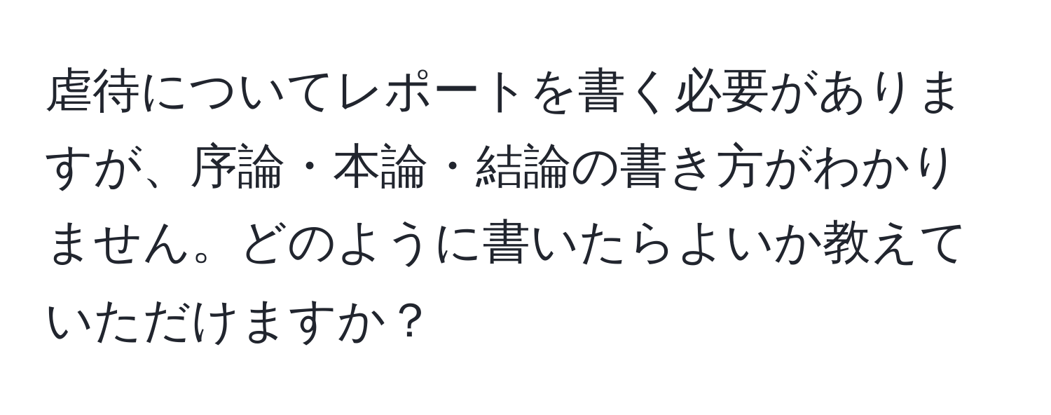 虐待についてレポートを書く必要がありますが、序論・本論・結論の書き方がわかりません。どのように書いたらよいか教えていただけますか？