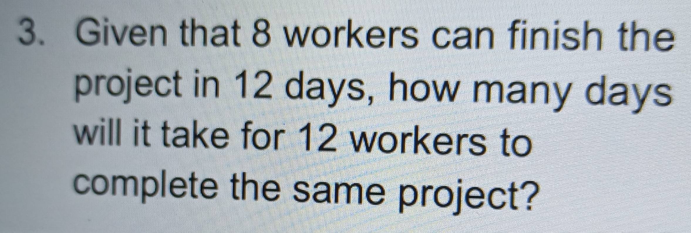 Given that 8 workers can finish the 
project in 12 days, how many days
will it take for 12 workers to 
complete the same project?