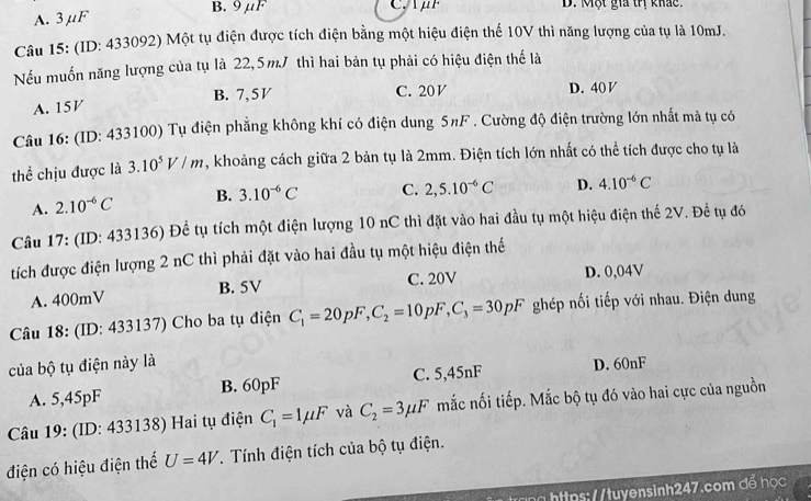 A. 3 μF B. 9μF
D. Một gia trị khảc.
Câu 15: (ID: 433092) Một tụ điện được tích điện bằng một hiệu điện thế 10V thì năng lượng của tụ là 10mJ.
Nếu muốn năng lượng của tụ là 22,5mJ thì hai bản tụ phải có hiệu điện thế là
A. 15V B. 7,5V C. 20 V D. 40 V
Câu 16: (ID: 433100) Tụ điện phẳng không khí có điện dung 5πF . Cường độ điện trường lớn nhất mà tụ có
thể chịu được là 3.10^5V/m , khoảng cách giữa 2 bản tụ là 2mm. Điện tích lớn nhất có thể tích được cho tụ là
A. 2.10^(-6)C B. 3.10^(-6)C C. 2,5.10^(-6)C D. 4.10^(-6)C
Câu 17: (ID: 433136) Để tụ tích một điện lượng 10 nC thì đặt vào hai đầu tụ một hiệu điện thế 2V. Để tụ đó
tích được điện lượng 2 nC thì phải đặt vào hai đầu tụ một hiệu điện thể
A. 400mV B. 5V C. 20V D. 0,04V
Câu 18: (ID: 433137) Cho ba tụ điện C_1=20pF,C_2=10pF,C_3=30pF ghép nối tiếp với nhau. Điện dung
của bộ tụ điện này là D. 60nF
A. 5,45pF B. 60pF C. 5,45nF
Câu 19: (ID: 433138) Hai tụ điện C_1=1mu F và C_2=3mu F mắc nối tiếp. Mắc bộ tụ đó vào hai cực của nguồn
điện có hiệu điện thế U=4V. Tính điện tích của bộ tụ điện.
*   n    p  tuyensinh247.com đ ể họ c