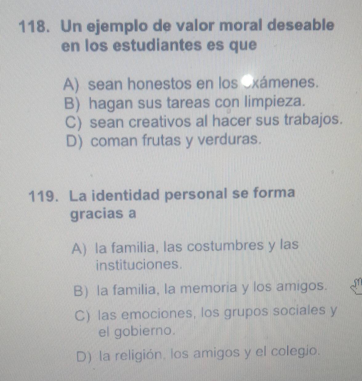 Un ejemplo de valor moral deseable
en los estudiantes es que
A) sean honestos en los exámenes.
B) hagan sus tareas con limpieza.
C) sean creativos al hacer sus trabajos.
D) coman frutas y verduras.
119. La identidad personal se forma
gracias a
A) la familia, las costumbres y las
instituciones.
B) la familia, la memoria y los amigos.
C) las emociones, los grupos sociales y
el gobierno.
D) la religión, los amigos y el colegio.