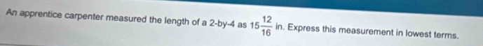 An apprentice carpenter measured the length of a 2 -by -4 as 15 12/16 in. Express this measurement in lowest terms.