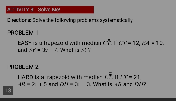 ACTIVITY 3: Solve Me! 
Directions: Solve the following problems systematically. 
PROBLEM 1 
EASY is a trapezoid with median Coverline overline overline T. If CT=12, EA=10, 
and SY=3x-7. What is SY? 
PROBLEM 2
HARD is a trapezoid with median Loverline overline overline T. . If LT=21,
AR=2x+5 and DH=3x-3. What is AR and DH? 
18