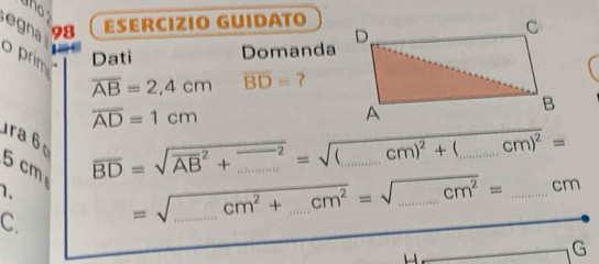 ESERCIZIO GUIDATO 
egna 
o prim 
Dati Domanda
overline AB=2,4cm overline BD= ?
overline AD=1cm
ra 6 _  cm)^2=
5 cm
overline BD=sqrt (overline AB)^2+_ ^2=sqrt((_ )cm)^2+( □  
1. 
C. =sqrt(_ )cm^2+_ cm^2=sqrt(_ )cm^2= ___ _cm 
G