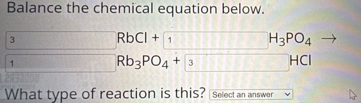 Balance the chemical equation below. 
3  1/a  155° □° RbCl+1 □ H_3PO_4
1 x= □ /□   Rb_3PO_4+ 3 □ HCl
What type of reaction is this? Select an answer