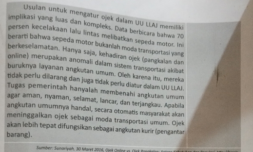 Usulan untuk mengatur ojek dalam UU LLAJ memiliki 
implikasi yang luas dan kompleks. Data berbicara bahwa 70
persen kecelakaan lalu lintas melibatkan sepeda motor. Ini 
berarti bahwa sepeda motor bukanlah moda transportasi yang 
berkeselamatan. Hanya saja, kehadiran ojek (pangkalan dan 
online) merupakan anomali dalam sistem transportasi akibat 
buruknya layanan angkutan umum. Oleh karena itu, mereka 
tidak perlu dilarang dan juga tidak perlu diatur dalam UU LLAJ. 
Tugas pemerintah hanyalah membenahi angkutan umum 
agar aman, nyaman, selamat, lancar, dan terjangkau. Apabila 
angkutan umumnya handal, secara otomatis masyarakat akan 
meninggalkan ojek sebagai moda transportasi umum. Ojek 
akan lebih tepat difungsikan sebagai angkutan kurir (pengantar 
barang). 
Sumber: Sunariyah, 30 Maret 2016, Ojek Qnline vs. Oíck Panakalm