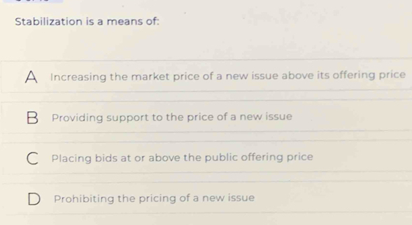 Stabilization is a means of:
A Increasing the market price of a new issue above its offering price
B Providing support to the price of a new issue
C Placing bids at or above the public offering price
Prohibiting the pricing of a new issue