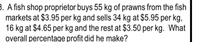 A fish shop proprietor buys 55 kg of prawns from the fish 
markets at $3.95 per kg and sells 34 kg at $5.95 per kg,
16 kg at $4.65 per kg and the rest at $3.50 per kg. What 
overall percentage profit did he make?