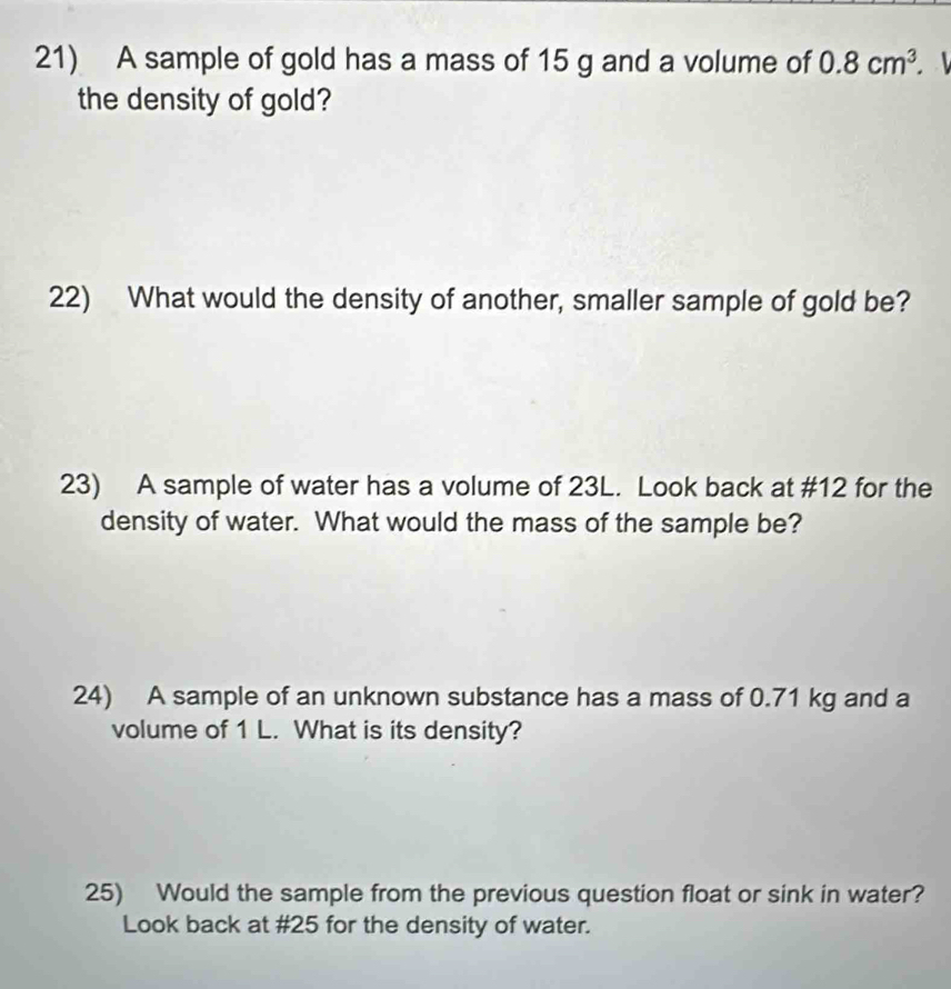 A sample of gold has a mass of 15 g and a volume of 0.8cm^3. 
the density of gold? 
22) What would the density of another, smaller sample of gold be? 
23) A sample of water has a volume of 23L. Look back at # 12 for the 
density of water. What would the mass of the sample be? 
24) A sample of an unknown substance has a mass of 0.71 kg and a 
volume of 1 L. What is its density? 
25) Would the sample from the previous question float or sink in water? 
Look back at # 25 for the density of water.