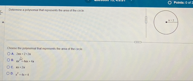 Determine a polynomial that represents the area of the circle.
Choose the polynomial that represents the area of the circle.
A. 2π x+2· 2π
B. π x^2+4π x+4π
C. π x+2π
D. x^2+4x+4