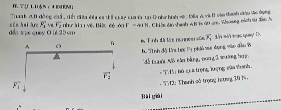 Tự luận ( 4 điêm)
Thanh AB đồng chất, tiết điện đều có thể quay quanh tại O như hình vẽ , Đầu A và B của thanh chứu tác dụng
của hai lực vector F_1 và vector F_2 như hình vẽ, Biết độ lớn F_1=40N , Chiều dài thanh AB là 60 cm. Khoàng cách từ đầu A
đến trục quay O là 20 cm.
đối với trục quay O.
a. Tính độ lớn moment của vector F_1
b. Tính độ lớn lực F_2 phái tác dụng vào đầu B
*để thanh AB cân bằng, trong 2 trường hợp:
- TH1: bỏ qua trọng lượng của thanh.
- TH2: Thanh có trọng lượng 20 N.
Bài giải