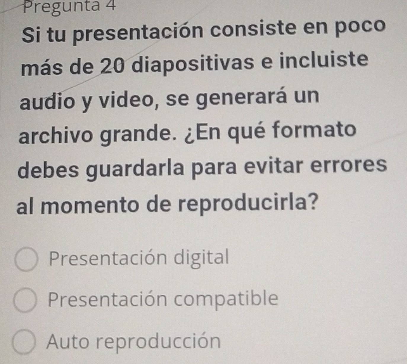 Pregunta 4
Si tu presentación consiste en poco
más de 20 diapositivas e incluiste
audio y video, se generará un
archivo grande. ¿En qué formato
debes guardarla para evitar errores
al momento de reproducirla?
Presentación digital
Presentación compatible
Auto reproducción