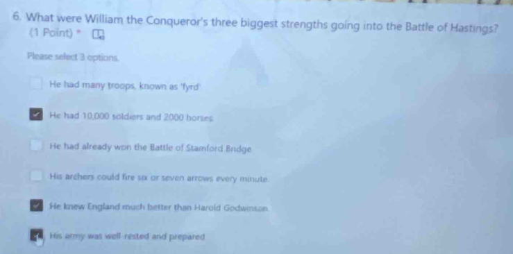 What were William the Conqueror's three biggest strengths going into the Battle of Hastings?
(1 Point) *
Please select 3 options.
He had many troops, known as 'fyrd'
He had 10,000 soldiers and 2000 horses
He had already won the Battle of Stamford Bridge
His archers could fire six or seven arrows every minute
He knew England much better than Harold Godwinson.
His army was well-rested and prepared