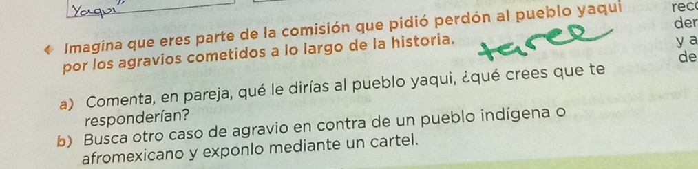 Imagina que eres parte de la comisión que pidió perdón al pueblo yaqui ec 
y a 
por los agravios cometidos a lo largo de la historia. der 
de 
a) Comenta, en pareja, qué le dirías al pueblo yaqui, ¿qué crees que te 
responderían? 
b) Busca otro caso de agravio en contra de un pueblo indígena o 
afromexicano y exponlo mediante un cartel.