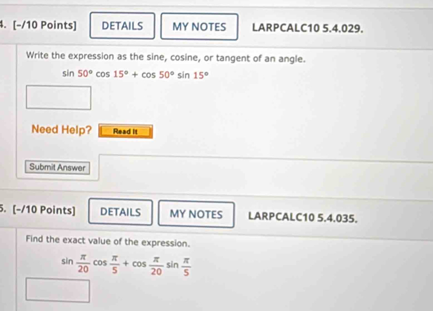 DETAILS MYNOTES LARPCALC10 5.4.029. 
Write the expression as the sine, cosine, or tangent of an angle.
sin 50°cos 15°+cos 50°sin 15°
Need Help? Read it 
Submit Answer 
5. [-/10 Points] DETAILS MYNOTES LARPCALC10 5.4.035. 
Find the exact value of the expression.
sin  π /20 cos  π /5 +cos  π /20 sin  π /5 