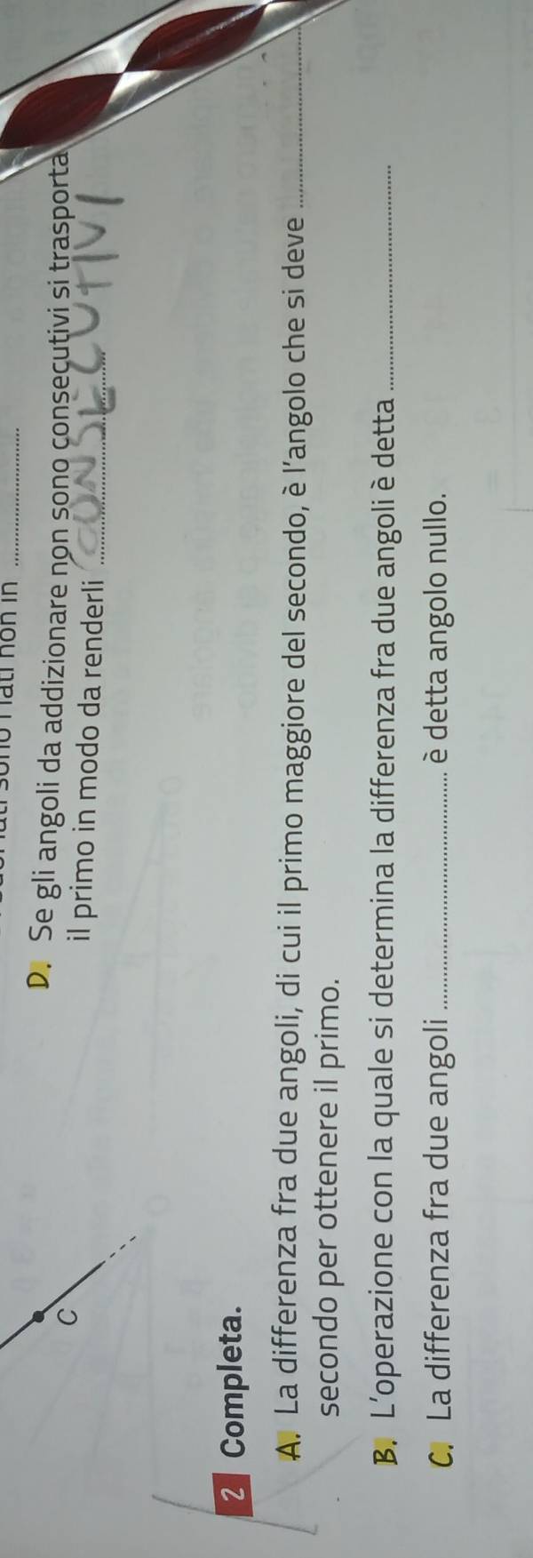 ho hấti hôn in_ 
D. Se gli angoli da addizionare non sono consecutivi si trasporta 
C il primo in modo da renderli_ 
2 Completa. 
A. La differenza fra due angoli, di cui il primo maggiore del secondo, è l’angolo che si deve_ 
secondo per ottenere il primo. 
B. L'operazione con la quale si determina la differenza fra due angoli è detta_ 
C. La differenza fra due angoli _è detta angolo nullo.