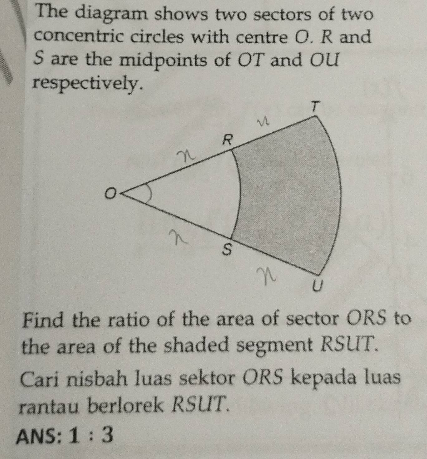 The diagram shows two sectors of two 
concentric circles with centre O. R and
S are the midpoints of OT and OU
respectively. 
Find the ratio of the area of sector ORS to 
the area of the shaded segment RSUT. 
Cari nisbah luas sektor ORS kepada luas 
rantau berlorek RSUT. 
ANS: 1:3