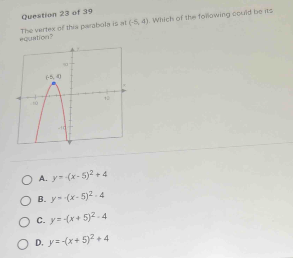 The vertex of this parabola is at (-5,4). Which of the following could be its
equation?
A. y=-(x-5)^2+4
B. y=-(x-5)^2-4
C. y=-(x+5)^2-4
D. y=-(x+5)^2+4