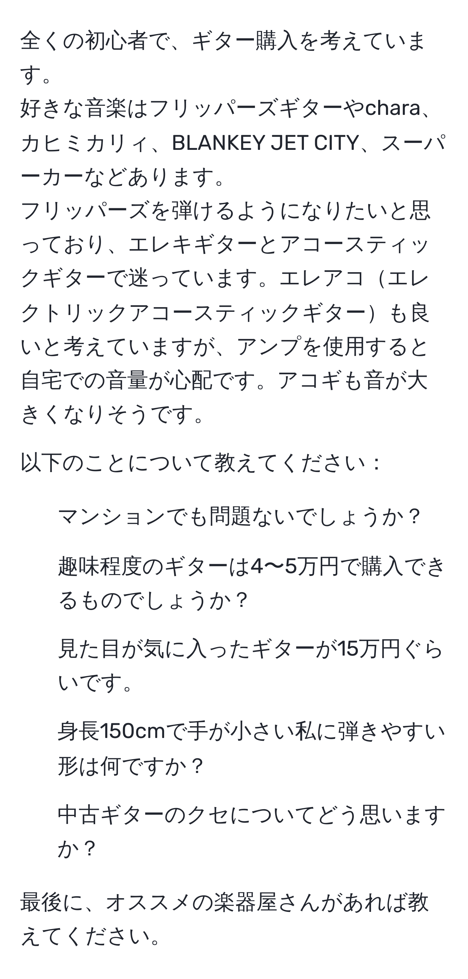 全くの初心者で、ギター購入を考えています。  
好きな音楽はフリッパーズギターやchara、カヒミカリィ、BLANKEY JET CITY、スーパーカーなどあります。  
フリッパーズを弾けるようになりたいと思っており、エレキギターとアコースティックギターで迷っています。エレアコエレクトリックアコースティックギターも良いと考えていますが、アンプを使用すると自宅での音量が心配です。アコギも音が大きくなりそうです。

以下のことについて教えてください：  
- マンションでも問題ないでしょうか？  
- 趣味程度のギターは4〜5万円で購入できるものでしょうか？  
- 見た目が気に入ったギターが15万円ぐらいです。  
- 身長150cmで手が小さい私に弾きやすい形は何ですか？  
- 中古ギターのクセについてどう思いますか？  

最後に、オススメの楽器屋さんがあれば教えてください。