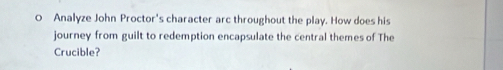 Analyze John Proctor's character arc throughout the play. How does his 
journey from guilt to redemption encapsulate the central themes of The 
Crucible?
