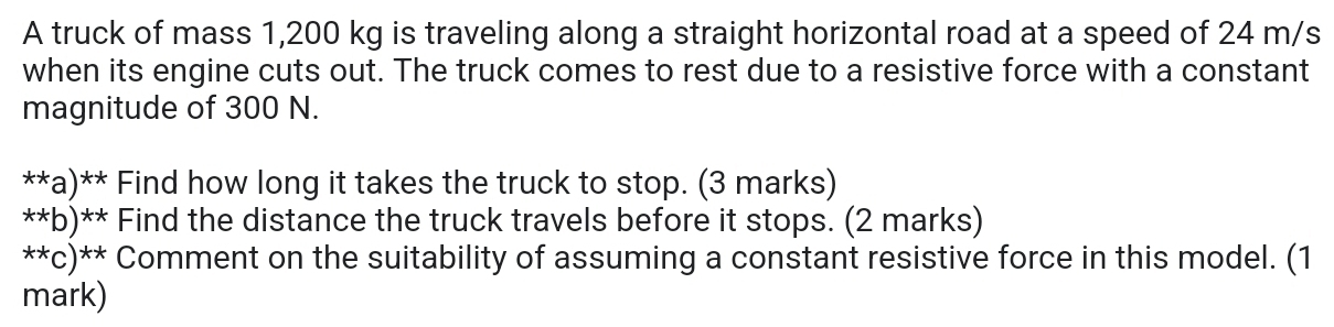 A truck of mass 1,200 kg is traveling along a straight horizontal road at a speed of 24 m/s
when its engine cuts out. The truck comes to rest due to a resistive force with a constant 
magnitude of 300 N. 
**a)** Find how long it takes the truck to stop. (3 marks) 
**b)** Find the distance the truck travels before it stops. (2 marks) 
**c)** Comment on the suitability of assuming a constant resistive force in this model. (1 
mark)