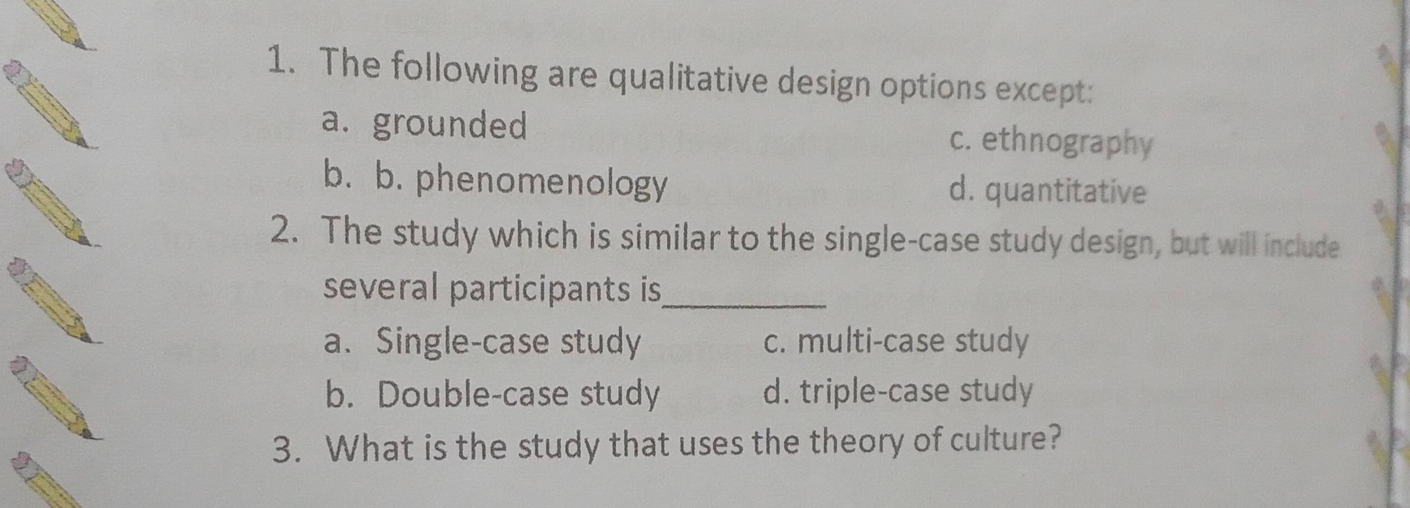 The following are qualitative design options except:
a. grounded c. ethnography
b. b. phenomenology d. quantitative
2. The study which is similar to the single-case study design, but will include
several participants is_
a. Single-case study c. multi-case study
b. Double-case study d. triple-case study
3. What is the study that uses the theory of culture?