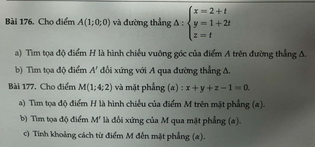 Cho điểm A(1;0;0) và đường thẳng △ :beginarrayl x=2+t y=1+2t z=tendarray.
a) Tìm tọa độ điểm H là hình chiếu vuông góc của điểm A trên đường thẳng A. 
b) Tìm tọa độ điểm A' đối xứng với A qua đường thẳng Δ. 
Bài 177. Cho điểm M(1;4;2) và mặt phẳng (α) : x+y+z-1=0. 
a) Tìm tọa độ điểm H là hình chiếu của điểm M trên mặt phẳng (α). 
b) Tìm tọa độ điểm M' là đối xứng của M qua mặt phẳng (α). 
c) Tính khoảng cách từ điểm M đến mặt phẳng (α).