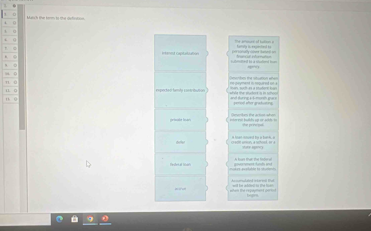 Match the term to the definition.
4. ○
5. ○
6 ○ The amount of tuition a
7. 。 family is expected to
interest capitalization personally cover based on
B. ○ financial information
submitted to a student loan
9. ○ agency.
10. ○ Describes the situation when
11. ○ no payment is required on a
loan, such as a student loan
12. ○ expected family contribution while the student is in school
13. ○ and during a 6-month grace
period after graduating.
Describes the action when
private loan interest builds up or adds to
the principal.
A loan issued by a bank, a
defer credit union, a school. or a
state agency.
A loan that the federal
federal loan government funds and
makes available to students.
Accumulated interest that
will be added to the loan
accrue when the repayment period
begins.