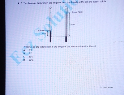 A10 The diagrams below show the length of mercury threads at the ice and steam points.
What will be the temperature if the lenoth of the mercury thread is 25mm?
A 5°C
B B°C
C 33°C
D 50°C