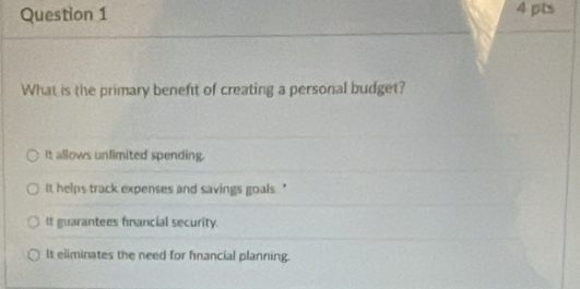 What is the primary beneft of creating a personal budget?
It allows unlimited spending.
t helps track expenses and savings goals . '
It guarantees financial security.
It eliminates the need for fnancial planning.