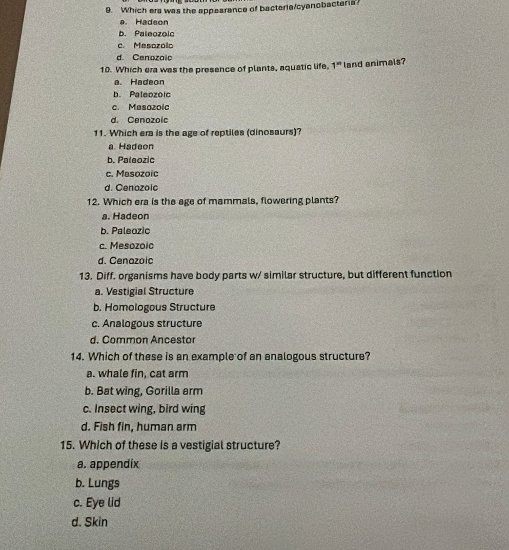 Which era was the appearance of bacteria/cyanobacteria?
a. Hadeon
b. Paleozoic
c. Mesozolo
d Cenozoic
10. Which era was the presence of plants, aquatic life, 1^(st) land animals?
a. Hadeon
b. Paleozoic
c. Mesozoic
d. Cenozoic
11. Which era is the age of reptiles (dinosaurs)?
a Hadeon
b. Paleozic
c. Mesozoic
d. Cenozoic
12. Which era is the age of mammals, flowering plants?
a. Hadeon
b. Paleozic
c. Mesozoic
d. Cenazaic
13. Diff. organisms have body parts w/ similar structure, but different function
a. Vestigial Structure
b. Homologous Structure
c. Analogous structure
d. Common Ancestor
14. Which of these is an example of an analogous structure?
a. whale fin, cat arm
b. Bat wing, Gorilla arm
c. Insect wing, bird wing
d. Fish fin, human arm
15. Which of these is a vestigial structure?
a. appendix
b. Lungs
c. Eye lid
d. Skin