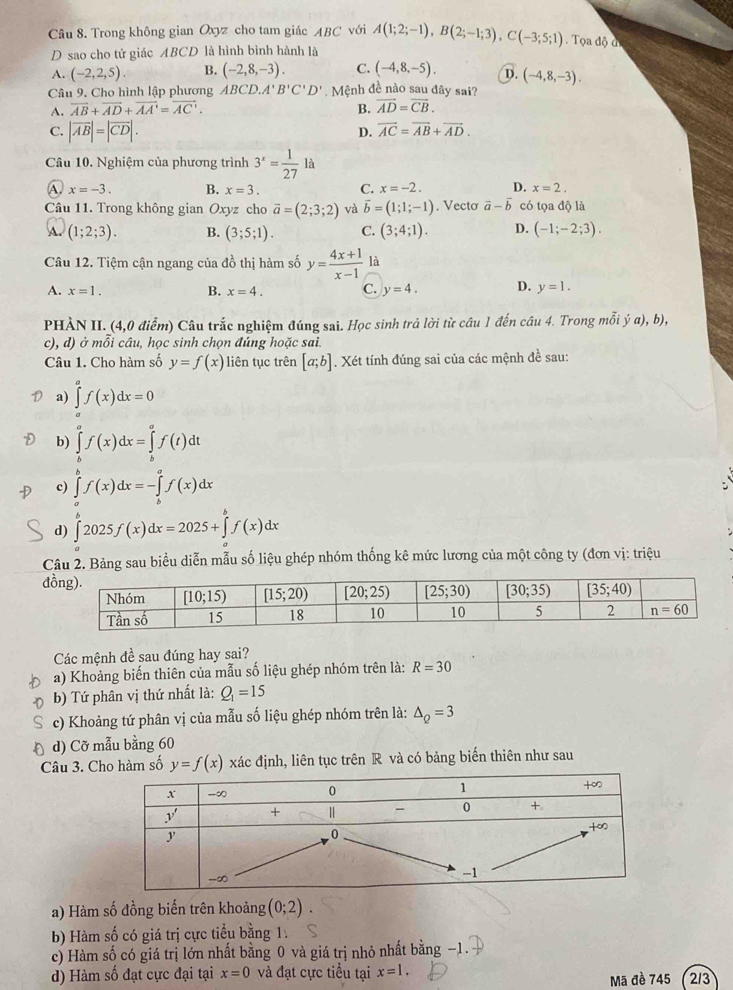 Trong không gian Oxyz cho tam giác ABC với A(1;2;-1),B(2;-1;3),C(-3;5;1). Tọa độ đ
D sao cho tứ giác ABCD là hình bình hành là
B.
A. (-2,2,5). (-2,8,-3). C. (-4,8,-5). D. (-4,8,-3).
Câu 9. Cho hình lập phương ABCD.A'B'C'D' Mệnh đề nào sau đây sai?
A. vector AB+vector AD+vector AA'=vector AC'. B. vector AD=vector CB.
C. |vector AB|=|vector CD|.
D. vector AC=vector AB+vector AD.
Câu 10. Nghiệm của phương trình 3^x= 1/27 la
A. x=-3. B. x=3. C. x=-2. D. x=2.
Câu 11. Trong không gian Ox yz cho vector a=(2;3;2) và vector b=(1;1;-1). Vecto vector a-vector b có tọa độ là
(1;2;3).
B. (3;5;1). (3;4;1). (-1;-2;3).
C.
D.
Câu 12. Tiệm cận ngang của đồ thị hàm số y= (4x+1)/x-1 
D.
A. x=1. B. x=4. C. y=4. y=1.
PHÀN II. (4,0 điểm) Câu trắc nghiệm đúng sai. Học sinh trả lời từ câu 1 đến câu 4. Trong mỗi ý a), b),
c), d) ở mỗi câu, học sinh chọn đúng hoặc sai.
Câu 1. Cho hàm số y=f(x) liên tục trên [a;b]. Xét tính đúng sai của các mệnh đề sau:
a) ∈tlimits _0^(af(x)dx=0
b) ∈tlimits _b^af(x)dx=∈tlimits _b^af(t)dt
c) ∈tlimits _a^bf(x)dx=-∈tlimits _b^af(x)dx
d) ∈tlimits _a^b2025f(x)dx=2025+∈tlimits _a^bf(x)dx
Câu 2. Bảng sau biểu diễn mẫu số liệu ghép nhóm thống kê mức lương của một công ty (đơn vị: triệu
đ
Các mệnh đề sau đúng hay sai?
a) Khoảng biến thiên của mẫu số liệu ghép nhóm trên là: R=30
b) Tứ phân vị thứ nhất là: Q_1)=15
c) Khoảng tứ phân vị của mẫu số liệu ghép nhóm trên là: △ _Q=3
d) Cỡ mẫu bằng 60
Câu 3. Cho hàm số y=f(x) xác định, liên tục trên R và có bảng biến thiên như sau
a) Hàm số đồng biến trên khoảng (0;2).
b) Hàm số có giá trị cực tiểu bằng 1.
c) Hàm số có giá trị lớn nhất bằng 0 và giá trị nhỏ nhất bằng -
d) Hàm số đạt cực đại tại x=0 và đạt cực tiểu tại x=1. 213
Mã đề 745