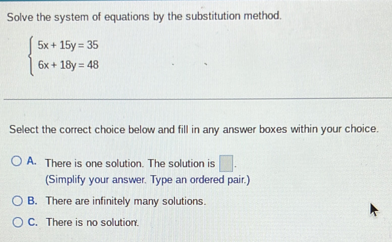 Solve the system of equations by the substitution method.
beginarrayl 5x+15y=35 6x+18y=48endarray.
Select the correct choice below and fill in any answer boxes within your choice.
A. There is one solution. The solution is □. 
(Simplify your answer. Type an ordered pair.)
B. There are infinitely many solutions.
C. There is no solution.