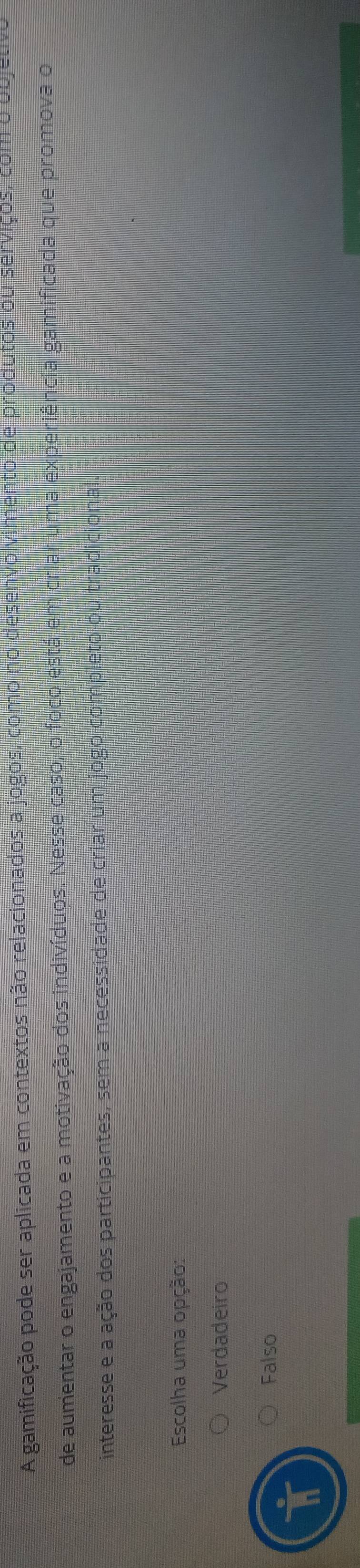 A gamificação pode ser aplicada em contextos não relacionados a jogos, como no desenvolvimento de produtos ou serviços, com o objetivo
de aumentar o engajamento e a motivação dos indivíduos. Nesse caso, o foco está em criar uma experiência gamificada que promova o
interesse e a ação dos participantes, sem a necessidade de criar um jogo completo ou tradicional.
Escolha uma opção:
Verdadeiro
Falso