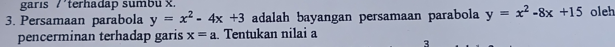 garıs /terhadap sumbu x.
3. Persamaan parabola y=x^2-4x+3 adalah bayangan persamaan parabola y=x^2-8x+15 oleh
pencerminan terhadap garis x=a. Tentukan nilai a
3