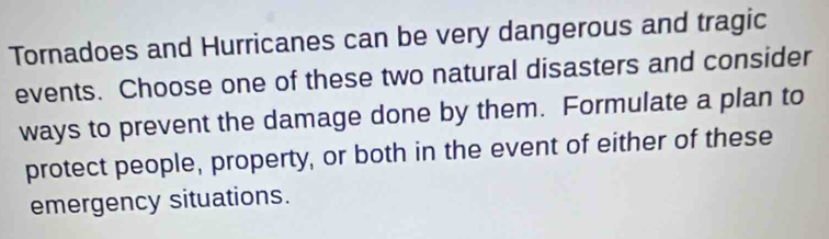 Tornadoes and Hurricanes can be very dangerous and tragic 
events. Choose one of these two natural disasters and consider 
ways to prevent the damage done by them. Formulate a plan to 
protect people, property, or both in the event of either of these 
emergency situations.