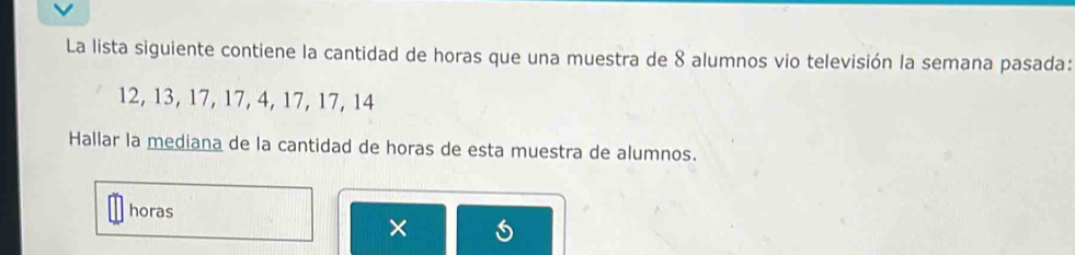 La lista siguiente contiene la cantidad de horas que una muestra de 8 alumnos vio televisión la semana pasada:
12, 13, 17, 17, 4, 17, 17, 14
Hallar la mediana de la cantidad de horas de esta muestra de alumnos. 
horas 
×