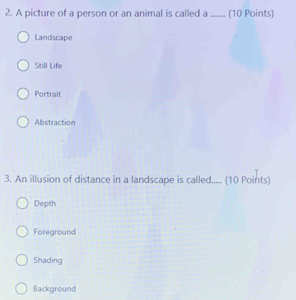 A picture of a person or an animal is called a ........ ( (10 Points)
Landscape
Still Life
Portrait
Abstraction
3. An illusion of distance in a landscape is called..... (10 Points)
Depth
Foreground
Shading
Background