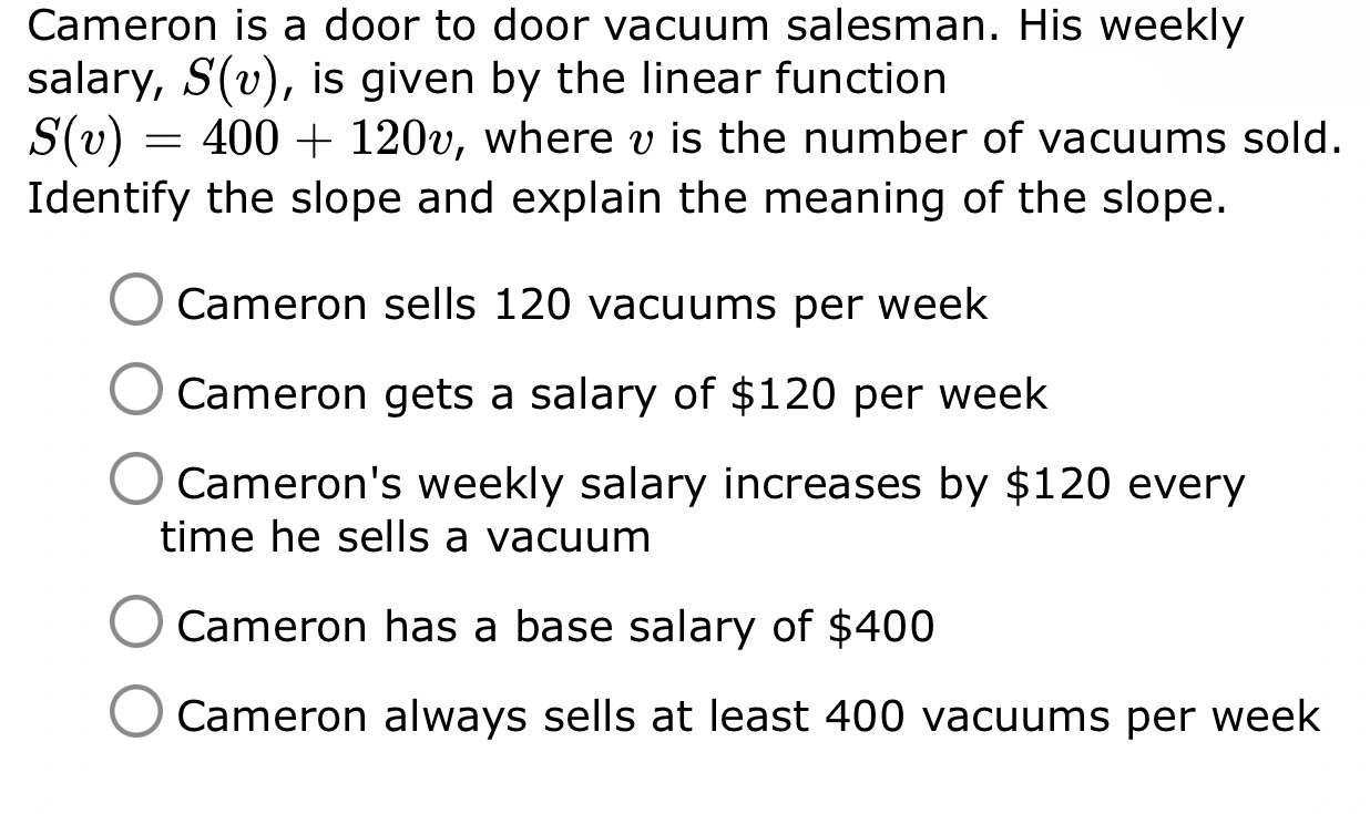 Cameron is a door to door vacuum salesman. His weekly
salary, S(v) , is given by the linear function
S(v)=400+120v , where v is the number of vacuums sold.
Identify the slope and explain the meaning of the slope.
Cameron sells 120 vacuums per week
Cameron gets a salary of $120 per week
Cameron's weekly salary increases by $120 every
time he sells a vacuum
Cameron has a base salary of $400
Cameron always sells at least 400 vacuums per week