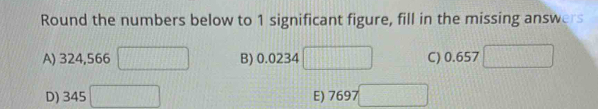 Round the numbers below to 1 significant figure, fill in the missing answers 
A) 324,566 □ B) 0.0234 □ C) 0.657
D) 345 □ E) 7697 □