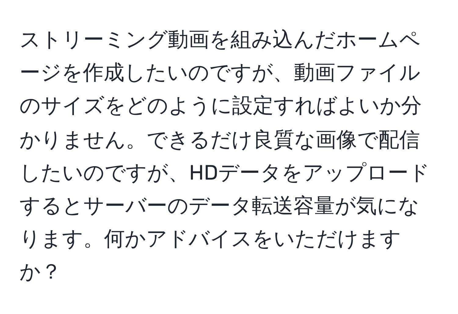 ストリーミング動画を組み込んだホームページを作成したいのですが、動画ファイルのサイズをどのように設定すればよいか分かりません。できるだけ良質な画像で配信したいのですが、HDデータをアップロードするとサーバーのデータ転送容量が気になります。何かアドバイスをいただけますか？