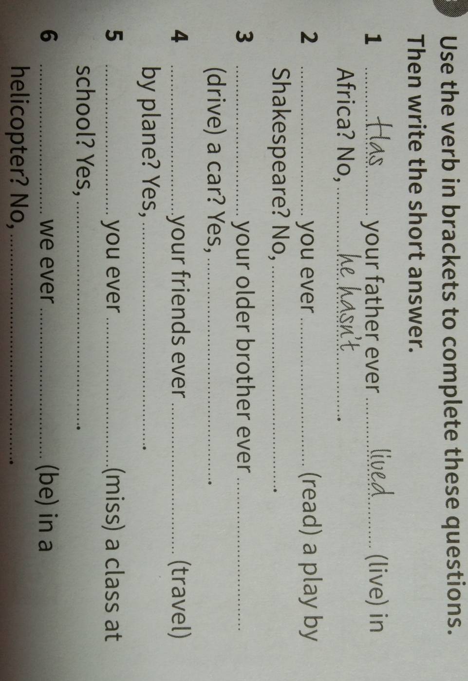 Use the verb in brackets to complete these questions. 
Then write the short answer. 
1 _your father ever _(live) in 
Africa? No,_ 
2 _you ever_ (read) a play by 
Shakespeare? No,_ 
3 _your older brother ever_ 
(drive) a car? Yes,_ 
4 _your friends ever _(travel) 
by plane? Yes,_ 
5 _you ever_ (miss) a class at 
school? Yes,_ 
6 _we ever_ (be) in a 
helicopter? No,_