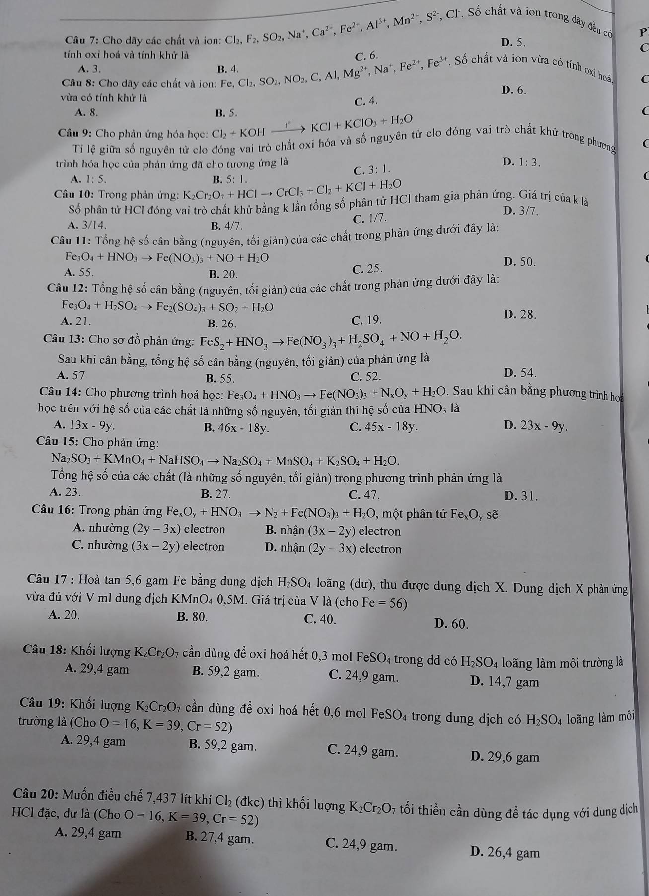 Cầu 7: Cho dãy các chất và ion: Cl_2,F_2,SO_2,Na^+,Ca^(2+),Fe^(2+),Al^(3+),Mn^(2+),S^(2-),C ,  CF. Số chất và ion trong dãy đều có
P
D. 5.
C
tính oxi hoá và tính khử là C. 6.
A. 3. B. 4.
Câu 8: Cho dãy các chất và ion: Fe,Cl_2,SO_2,NO_2,C,Al,Mg^(2+),Na^+,Fe^(2+),Fe^(3-) Fe³. Số chất và ion vừa có tính oxi hoá,
D. 6.
vừa có tính khử là
C. 4. C
A. 8. C
Câu 9: Cho phản ứng hóa học: Cl_2+KOHxrightarrow I''KCl+KClO_3+H_2O B. 5.
Ti lệ giữa số nguyên tử clo đóng vai trò chất oxi hóa và số nguyên tử clo đóng vai trò chất khử trong phương
D.
trình hóa học của phản ứng đã cho tương ứng là 1:3.
C. 3:1.
A. 1:5.
Câu 10: Trong phản ứng: K_2Cr_2O_7+HClto CrCl_3+Cl_2+KCl+H_2O B. 5:1.
Số phân tử HCl đóng vai trò chất khử bằng k lần tổng số phân tử HCl tham gia phản ứng. Giá trị của k là
D. 3/7.
C. 1/7.
A. 3/14. B. 4/7.
Câu 11: Tổng hệ số cân bằng (nguyên, tối giản) của các chất trong phản ứng dưới đây là:
Fe O_4+HNO_3to Fe(NO_3)_3+NO+H_2O D. 50.
A. 55. B. 20.
C. 25.
Câu 12: Tổng hệ số cân bằng (nguyên, tối giản) của các chất trong phản ứng dưới đây là:
Fe O_4+H_2SO_4to Fe _2(SO_4)_3+SO_2+H_2O D. 28.
A. 21. B. 26. C. 19.
Câu 13: Cho sơ đồ phản ứng: FeS_2+HNO_3to Fe(NO_3)_3+H_2SO_4+NO+H_2O.
Sau khi cân bằng, tổng hệ số cân bằng (nguyên, tối giản) của phản ứng là
A. 57 B. 55. C. 52. D. 54.
Câu 14: Cho phương trình hoá học: Fe_3O_4+HNO_3to Fe(NO_3)_3+N_xO_y+H_2O Sau khi cân bằng phương trình hoa
học trên với hệ số của các chất là những số nguyên, tối giản thì hệ số của HNO_3 là
A. 13x-9y. 46x-18y. C. 45x-18y. D. 23x-9y.
B.
Câu 15: Cho phản ứng:
Na2 SO_3+KMnO_4+NaHSO_4to Na_2SO_4+MnSO_4+K_2SO_4+H_2O.
Tổng hệ số của các chất (là những số nguyên, tối giản) trong phương trình phản ứng là
A. 23. B. 27. C. 47. D. 31.
Câu 16: Trong phản ứng Fe_xO_y+HNO_3to N_2+Fe(NO_3)_3+H_2O , một phân tử Fe _xO_y sẽ
A. nhường (2y-3x) electron B. nh an (3x-2y) electron
C. nhường (3x-2y) electron D. nhận (2y-3x) electron
* Câu 17 : Hoà tan 5,6 gam Fe bằng dung dịch a H_2SO_4 h loãng (dư), thu được dung dịch X. Dung dịch X phản ứng
vừa đủ với V ml dung dịch KMnO₄ 0,5M. Giá trị của V là (cho Fe =56)
A. 20. B. 80. C. 40.
D. 60.
Câu 18: Khối lượng K₂Cr₂O₇ cần dùng để oxi hoá hết 0,3 mol I FeSO_4 4 trong dd có H_2SO_4 loãng làm môi trường là
A. 29,4 gam B. 59,2 gam. C. 24,9 gam. D. 14,7 gam
Câu 19: Khối lượng K_2Cr_2O_7 cần dùng để oxi hoá hết 0,6 mol FeSO_4 trong dung dịch có H_2SO_4 loãng làm môi
trường là (Cho O=16,K=39,Cr=52)
A. 29,4 gam B. 59,2 gam. C. 24,9 gam. D. 29,6 gam
Câu 20: Muốn điều chế 7,437 lít khí Cl₂ (đkc) thì khối luợng K_2Cr_2O_7 tối thiểu cần dùng để tác dụng với dung dịch
HCl đặc, dư là (Cho O=16,K=39,Cr=52)
A. 29,4 gam B. 27,4 gam. C. 24,9 gam.
D. 26,4 gam