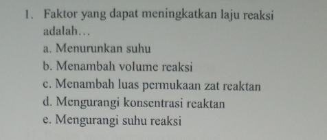 Faktor yang dapat meningkatkan laju reaksi
adalah…..
a. Menurunkan suhu
b. Menambah volume reaksi
c. Menambah luas permukaan zat reaktan
d. Mengurangi konsentrasi reaktan
e. Mengurangi suhu reaksi