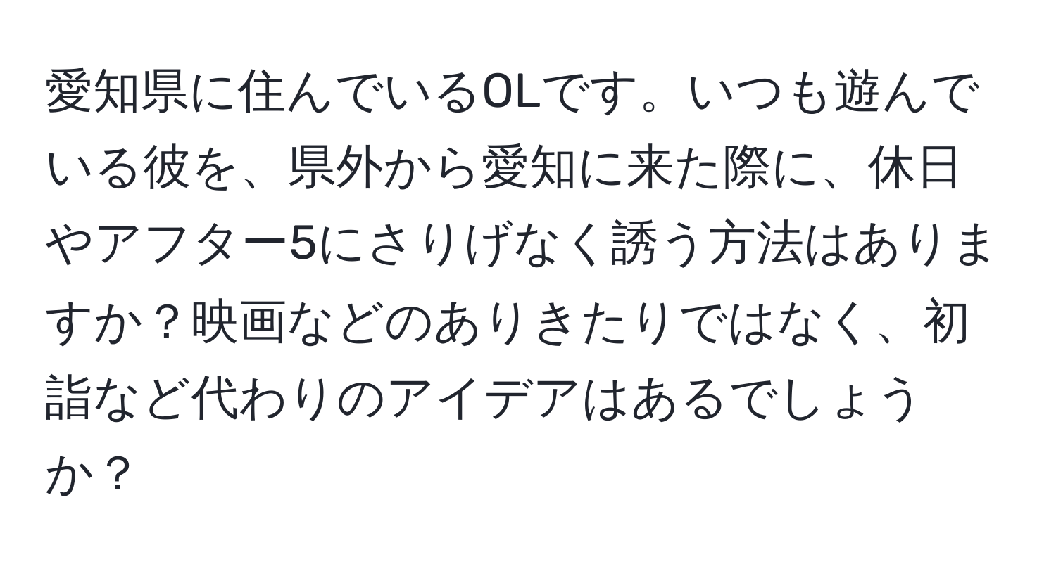 愛知県に住んでいるOLです。いつも遊んでいる彼を、県外から愛知に来た際に、休日やアフター5にさりげなく誘う方法はありますか？映画などのありきたりではなく、初詣など代わりのアイデアはあるでしょうか？