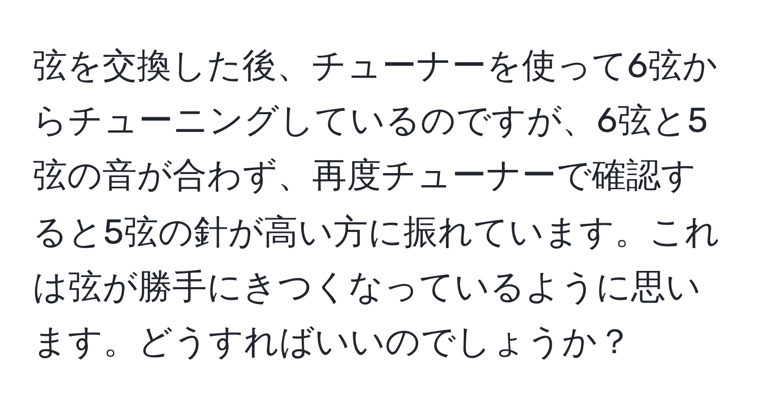 弦を交換した後、チューナーを使って6弦からチューニングしているのですが、6弦と5弦の音が合わず、再度チューナーで確認すると5弦の針が高い方に振れています。これは弦が勝手にきつくなっているように思います。どうすればいいのでしょうか？