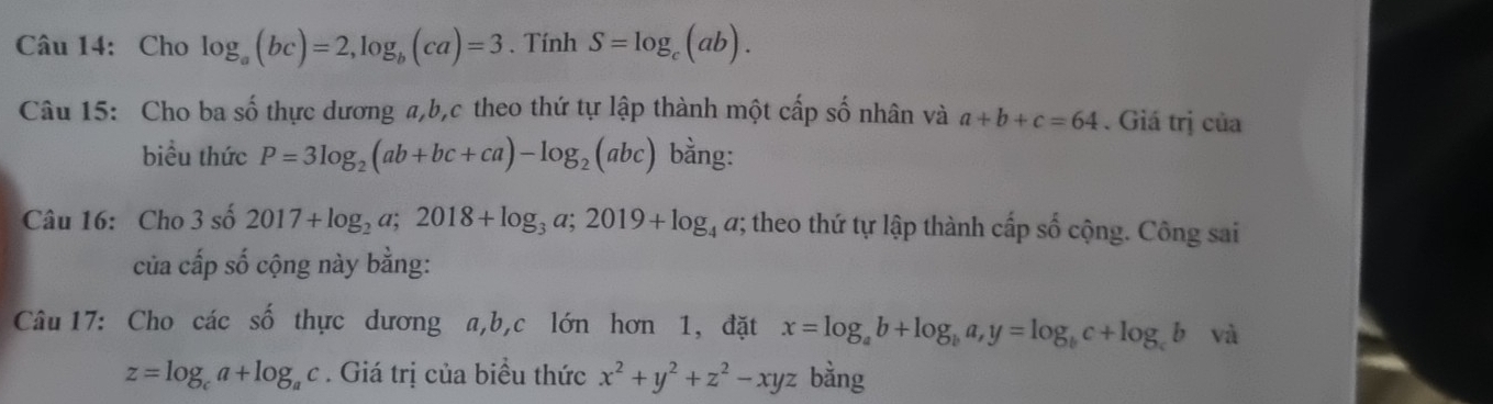 Cho log _a(bc)=2, log _b(ca)=3. Tính S=log _c(ab). 
Câu 15: Cho ba số thực dương a, b, c theo thứ tự lập thành một cấp số nhân và a+b+c=64. Giá trị của 
biều thức P=3log _2(ab+bc+ca)-log _2(abc) bằng: 
Câu 16: Cho 3 số 2017+log _2a; 2018+log _3a; 2019+log _4a; theo thứ tự lập thành cấp số cộng. Công sai 
của cấp số cộng này bằng: 
Câu 17: Cho các số thực dương a, b, c lớn hơn 1, đặt x=log _ab+log _ba, y=log _bc+log _cb và
z=log _ca+log _ac. Giá trị của biểu thức x^2+y^2+z^2-xyz bằng