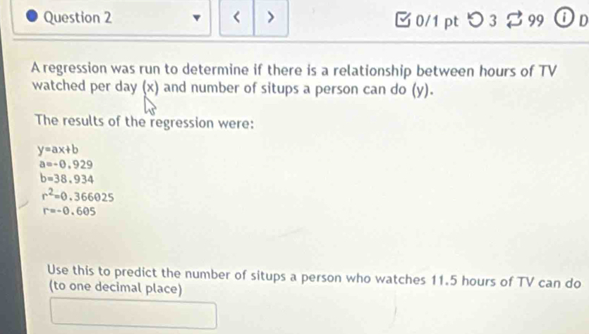 hours of TV 
watched per day (x) and number of situps a person can do (y). 
The results of the regression were:
y=ax+b
a=-0.929
b=38.934
r^2=0.366025
r=-0.605
Use this to predict the number of situps a person who watches 11.5 hours of TV can do 
(to one decimal place)