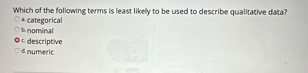 Which of the following terms is least likely to be used to describe qualitative data?
a. categorical
b. nominal
c. descriptive
d. numeric