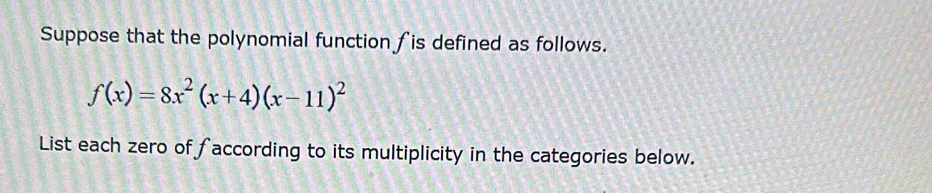 Suppose that the polynomial function fis defined as follows.
f(x)=8x^2(x+4)(x-11)^2
List each zero of ∫according to its multiplicity in the categories below.