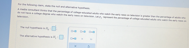 For the following claim, state the null and alternative hypothesis. 
do not have a college degree who watch the early news on television. Let A media consultant thinks that the percentage of college-educated adults who watch the early news on television is greater than the percentage of adults who 
television.
P_1 represent the percentage of college-educated adults who watch the early news on 
The null hypothesis is H_0:□. □ □ >□ □ =□
The alternative hypothesis is H_1:□. □ != □ p2
×